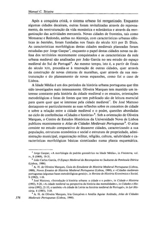 Manuel C. Teixeira
Após a conquista cristã, o sistema urbano foi reorganizado. Enquanto
algumas cidades decaíram, outras foram revitalizadas através do repovoa-
mento, da reestruturação da vida monástica e eclesiástica e através da reor-
ganização das actividades mercantis. Novas cidades de fronteira, tais como
Monsaraz e Redondo, ambas no Alentejo, com características urbanas idên-
ticas às bastides, foram fundadas nos finais do século xiii por D. Dinis.
As características morfológicas destas cidades medievais planeadas foram
estudadas por Jorge Gaspar5
, enquanto o papel destas cidades novas na de-
fesa dos territórios recentemente conquistados e as características da rede
urbana medieval são analisadas por João Garcia no seu estudo do espaço
medieval do Sul de Portugal6
. Ao mesmo tempo, isto é, a partir de finais
do século xiii, procedia-se à renovação de outras cidades, quer através
da construção de novas cinturas de muralhas, quer através da sua rees-
truturação e do planeamento de novas expansões, como foi o caso de
Lisboa.
A Idade Média é um dos períodos da história urbana portuguesa que têm
sido investigados mais intensamente. Oliveira Marques tem mantido um in-
teresse constante pela história da cidade medieval e os ensaios, orientações
metodológicas e listas de fontes que tem publicado são de leitura essencial
para quem quer que se interesse pela cidade medieval7
. De José Mattoso
destaquem-se particularmente as suas reflexões sobre os conceitos de cidade
e sobre a relação entre a cidade medieval e o poder, questões abordadas
no ciclo de conferências «Cidades e história»8
. Sob a orientação de Oliveira
Marques, o Centro de Estudos Históricos da Universidade Nova de Lisboa
publicou recentemente o Atlas de Cidades Medievais Portuguesas9
. O atlas
consiste no estudo comparativo de dezanove cidades, caracterizando a sua
população, estruturas económica e social e estrutura de propriedade, admi-
nistração municipal, organização militar, religião, cultura, salubridade e ca-
racterísticas morfológicas básicas sintetizadas numa planta esquemática.
5
Jorge Gaspar, «A morfologia de padrão geométrico na Idade Média», in Finisterra, vol.
iv, 8 (1969), 19-31.
6
João Carlos Garcia, O Espaço Medieval da Reconquista no Sudoeste da Península Ibérica
(Lisboa, 1986).
7
A. H. de Oliveira Marques, Guia do Estudante de História Medieval Portuguesa (Lisboa,
1988), Novos Ensaios de História Medieval Portuguesa (Lisboa, 1988), e «Cidades medievais
portuguesas (algumas bases metodológicas gerais)», in Revista de História Económica e Social,
9 (1982), 1-16.
8
José Mattoso, «Introdução à história urbana: a cidade e o poder», in Cidade e História
(1992), 9-20, «A cidade medieval na perspectiva da história das mentalidades», in Cidades e His-
tória (1992), 21-33, e também «A cidade de Leiria na história medieval de Portugal», in Ler His-
tória, 4 (1985), 3-18.
9
A. H. de Oliveira Marques, Iria Gonçalves e Amélia Aguiar Andrade, Atlas de Cidades
376 Medievais Portuguesas (Lisboa, 1990).
 