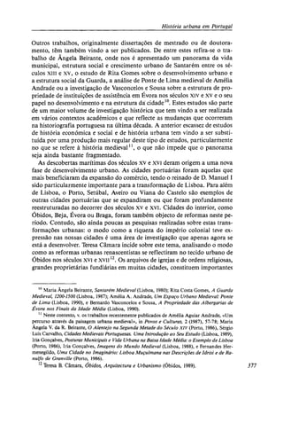 História urbana em Portugal
Outros trabalhos, originalmente dissertações de mestrado ou de doutora-
mento, têm também vindo a ser publicados. De entre estes refira-se o tra-
balho de Ângela Beirante, onde nos é apresentado um panorama da vida
municipal, estrutura social e crescimento urbano de Santarém entre os sé-
culos XIII e xv, o estudo de Rita Gomes sobre o desenvolvimento urbano e
a estrutura social da Guarda, a análise de Ponte de Lima medieval de Amélia
Andrade ou a investigação de Vasconcelos e Sousa sobre a estrutura de pro-
priedade de instituições de assistência em Évora nos séculos xiv e xv e o seu
papel no desenvolvimento e na estrutura da cidade10
. Estes estudos são parte
de um maior volume de investigação histórica que tem vindo a ser realizada
em vários contextos académicos e que reflecte as mudanças que ocorreram
na historiografia portuguesa na última década. A anterior escassez de estudos
de história económica e social e de história urbana tem vindo a ser substi-
tuída por uma produção mais regular deste tipo de estudos, particularmente
no que se refere à história medieval11
, o que não impede que o panorama
seja ainda bastante fragmentado.
As descobertas marítimas dos séculos xv e xvi deram origem a uma nova
fase de desenvolvimento urbano. As cidades portuárias foram aquelas que
mais beneficiaram da expansão do comércio, tendo o reinado de D. Manuel I
sido particularmente importante para a transformação de Lisboa. Para além
de Lisboa, o Porto, Setúbal, Aveiro ou Viana do Castelo são exemplos de
outras cidades portuárias que se expandiram ou que foram profundamente
reestruturadas no decorrer dos séculos xv e xvi. Cidades do interior, como
Óbidos, Beja, Évora ou Braga, foram também objecto de reformas neste pe-
ríodo. Contudo, são ainda poucas as pesquisas realizadas sobre estas trans-
formações urbanas: o modo como a riqueza do império colonial teve ex-
pressão nas nossas cidades é uma área de investigação que apenas agora se
está a desenvolver. Teresa Câmara incide sobre este tema, analisando o modo
como as reformas urbanas renascentistas se reflectiram no tecido urbano de
Óbidos nos séculos xvi e xvii12
. Os arquivos de igrejas e de ordens religiosas,
grandes proprietárias fundiárias em muitas cidades, constituem importantes
10
Maria Ângela Beirante, Santarém Medieval (Lisboa, 1980); Rita Costa Gomes, A Guarda
Medieval, 1200-1500 (Lisboa, 1987); Amélia A. Andrade, Um Espaço Urbano Medieval: Ponte
de Lima (Lisboa, 1990), e Bernardo Vasconcelos e Sousa, A Propriedade das Albergarias de
Évora nos Finais da Idade Média (Lisboa, 1990).
11
Neste contexto, v. os trabalhos recentemente publicados de Amélia Aguiar Andrade, «Um
percurso através da paisagem urbana medieval», in Povos e Culturas, 2 (1987), 57-78; Maria
Ângela V. da R. Beirante, O Alentejo na Segunda Metade do Século XIV (Porto, 1986), Sérgio
Luís Carvalho, Cidades Medievais Portuguesas. Uma Introdução ao Seu Estudo (Lisboa, 1989),
Iria Gonçalves, Posturas Municipais e Vida Urbana na Baixa Idade Média: o Exemplo de Lisboa
(Porto, 1986), Iria Gonçalves, Imagens do Mundo Medieval (Lisboa, 1988), e Fernandes Her-
menegildo, Uma Cidade no Imaginário: Lisboa Muçulmana nas Descrições de Idrisi e de Ra-
nulfo de Granville (Porto, 1986).
12
Teresa B. Câmara, Óbidos, Arquitectura e Urbanismo (Óbidos, 1989). 377
 
