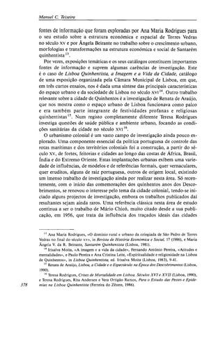 Manuel C. Teixeira
fontes de informação que foram exploradas por Ana Maria Rodrigues para
o seu estudo sobre a estrutura económica e espacial de Torres Vedras
no século XV e por Ângela Beirante no trabalho sobre o crescimento urbano,
morfologias e transformações na estrutura económica e social de Santarém
quinhentista13
.
Por vezes, exposições temáticas e os seus catálogos constituem importantes
fontes de informação e suprem algumas carências de investigação. Este
é o caso de Lisboa Quinhentista, a Imagem e a Vida da Cidade, catálogo
de uma exposição organizada pela Câmara Municipal de Lisboa, em que,
em três curtos ensaios, nos é dada uma síntese das principais características
do espaço urbano e da sociedade de Lisboa no século xvi14
. Outro trabalho
relevante sobre a cidade de Quinhentos é a investigação de Renata de Araújo,
que nos mostra como o espaço urbano de Lisboa funcionava como palco
e era também parte integrante de festividades profanas e religiosas
quinhentistas15
. Num registo completamente diferente Teresa Rodrigues
investiga questões de saúde pública e ambiente urbano, focando as condi-
ções sanitárias da cidade no século xvi16
.
O urbanismo colonial é um vasto campo de investigação ainda pouco ex-
plorado. Uma componente essencial da política portuguesa de controle das
rotas marítimas e dos territórios coloniais foi a construção, a partir do sé-
culo xv, de fortes, feitorias e cidades ao longo das costas de África, Brasil,
Índia e do Extremo Oriente. Estas implantações urbanas exibem uma varie-
dade de influências, de modelos e de referências formais, quer vernaculares,
quer eruditos, alguns de raiz portuguesa, outros de origem local, existindo
um imenso trabalho de investigação ainda por realizar nesta área. Só recen-
temente, com o início das comemorações dos quinhentos anos dos Desco-
brimentos, se renovou o interesse pelo tema da cidade colonial, tendo-se ini-
ciado alguns projectos de investigação, embora os trabalhos publicados daí
resultantes sejam ainda raros. Uma referência clássica nesta área de estudo
continua a ser o trabalho de Mário Chicó, muito citado desde a sua publi-
cação, em 1956, que trata da influência dos traçados ideais das cidades
13
Ana Maria Rodrigues, «O domínio rural e urbano da colegiada de São Pedro de Torres
Vedras no final do século xv», in Revista de História Económica e Social, 17 (1986), e Maria
14
Irisalva Moita, «A imagem e a vida da cidade», Fernando António Pereira, «Atitudes e
mentalidades», e Paulo Pereira e Ana Cristina Leite, «Espiritualidade e religiosidade na Lisboa
de Quinhentos», in Lisboa Quinhentista, ed. Irisalva Moita (Lisboa, 1983), 9-41.
15
Renata de Araújo, Lisboa, a Cidade e o Espectáculo na Época dos Descobrimentos (Lisboa,
1990).
16
Teresa Rodrigues, Crises de Mortalidade em Lisboa. Séculos XVI e XVII (Lisboa, 1990),
e Teresa Rodrigues, Rita Andersen e Vera Ortigão Ramos, Para o Estudo das Pestes e Epide-
378 mias na Lisboa Quinhentista (Ferreira do Zêzere, 1986).
 