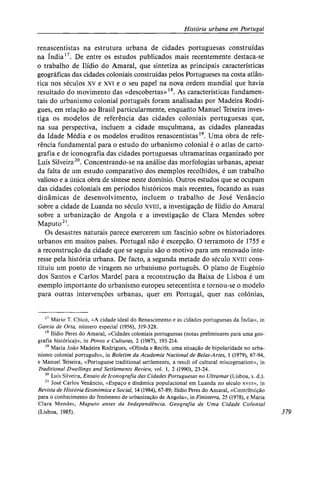 História urbana em Portugal
renascentistas na estrutura urbana de cidades portuguesas construídas
na Índia17
. De entre os estudos publicados mais recentemente destaca-se
o trabalho de Ilídio do Amaral, que sintetiza as principais características
geográficas das cidades coloniais construídas pelos Portugueses na costa atlân-
tica nos séculos xv e xvi e o seu papel na nova ordem mundial que havia
resultado do movimento das «descobertas»18
. As características fundamen-
tais do urbanismo colonial português foram analisadas por Madeira Rodri-
gues, em relação ao Brasil particularmente, enquanto Manuel Teixeira inves-
tiga os modelos de referência das cidades coloniais portuguesas que,
na sua perspectiva, incluem a cidade muçulmana, as cidades planeadas
da Idade Média e os modelos eruditos renascentistas19
. Uma obra de refe-
rência fundamental para o estudo do urbanismo colonial é o atlas de carto-
grafia e de iconografia das cidades portuguesas ultramarinas organizado por
Luís Silveira20
. Concentrando-se na análise das morfologias urbanas, apesar
da falta de um estudo comparativo dos exemplos recolhidos, é um trabalho
valioso e a única obra de síntese neste domínio. Outros estudos que se ocupam
das cidades coloniais em períodos históricos mais recentes, focando as suas
dinâmicas de desenvolvimento, incluem o trabalho de José Venâncio
sobre a cidade de Luanda no século xviii, a investigação de Ilídio do Amaral
sobre a urbanização de Angola e a investigação de Clara Mendes sobre
Maputo21
.
Os desastres naturais parece exercerem um fascínio sobre os historiadores
urbanos em muitos países. Portugal não é excepção. O terramoto de 1755 e
a reconstrução da cidade que se seguiu são o motivo para um renovado inte-
resse pela história urbana. De facto, a segunda metade do século xvii cons-
tituiu um ponto de viragem no urbanismo português. O plano de Eugénio
dos Santos e Carlos Mardel para a reconstrução da Baixa de Lisboa é um
exemplo importante do urbanismo europeu setecentista e tornou-se o modelo
para outras intervenções urbanas, quer em Portugal, quer nas colónias,
17
Mário T. Chicó, «A cidade ideal do Renascimento e as cidades portuguesas da Índia», in
Garcia de Orta, número especial (1956), 319-328.
18
Ilídio Peres do Amaral, «Cidades coloniais portuguesas (notas preliminares para uma geo-
grafia histórica)», in Povos e Culturas, 2 (1987), 193-214.
19
Maria João Madeira Rodrigues, «Olinda e Recife, uma situação de bipolaridade no urba-
nismo colonial português», in Boletim da Academia Nacional de Belas-Artes, 1 (1979), 67-94,
e Manuel Teixeira, «Portuguese traditional settlements, a result of cultural miscegenation», in
Traditional Dwellings and Settlements Review, vol. 1, 2 (1990), 23-24.
20
Luís Silveira, Ensaio de Iconografia das Cidades Portuguesas no Ultramar (Lisboa, s. d.).
21
José Carlos Venâncio, «Espaço e dinâmica populacional em Luanda no século xviii», in
Revista de História Económica e Social, 14 (1984), 67-89; Ilídio Peres do Amaral, «Contribuição
para o conhecimento do fenómeno de urbanização de Angola», in Finisterra, 25 (1978), e Maria
Clara Mendes, Maputo antes da Independência. Geografia de Uma Cidade Colonial
(Lisboa, 1985). 379
 