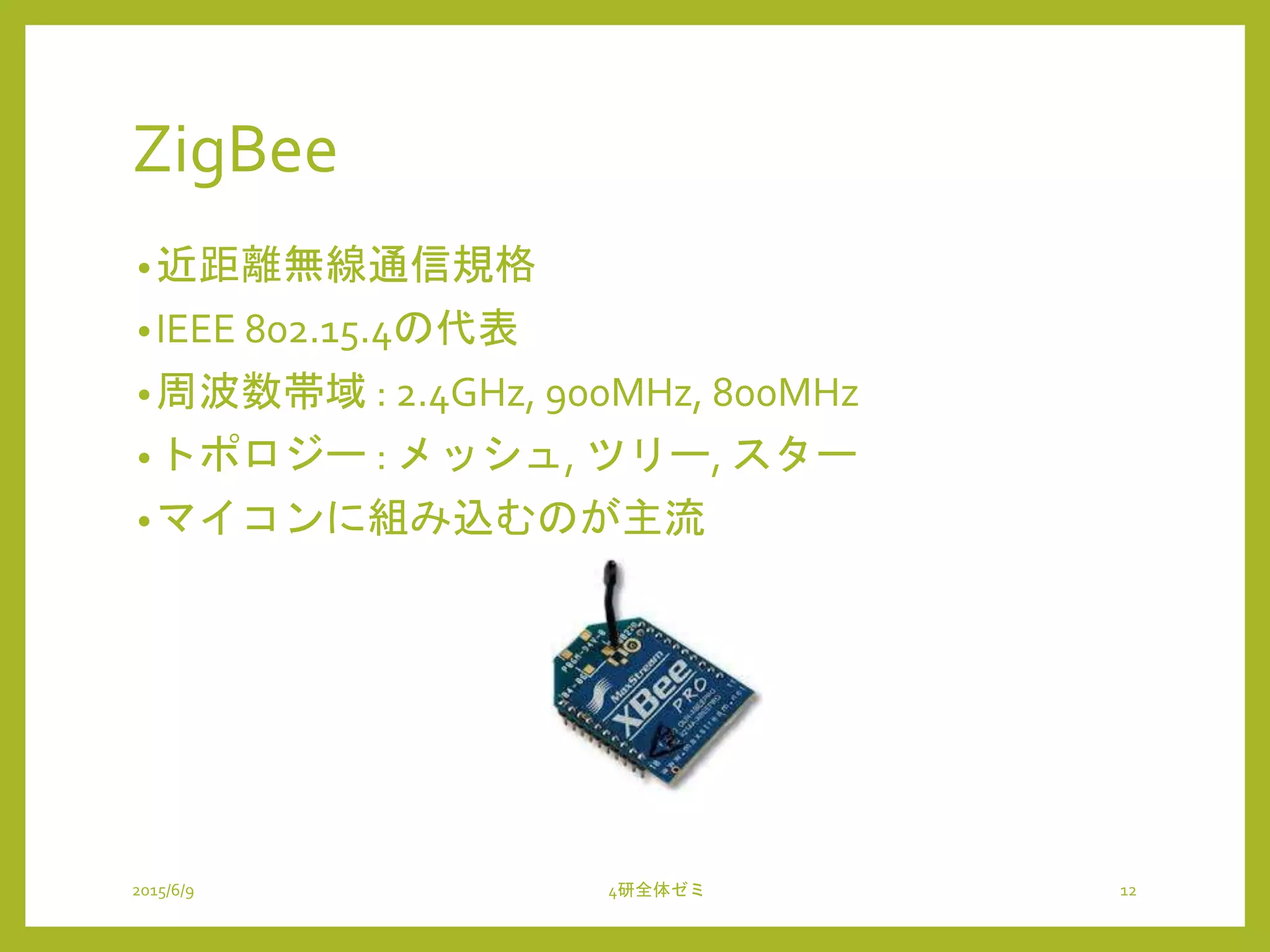 ZigBee
•近距離無線通信規格
•IEEE 802.15.4の代表
•周波数帯域 : 2.4GHz, 900MHz, 800MHz
•トポロジー : メッシュ, ツリー, スター
•マイコンに組み込むのが主流
2015/6/9 4研全体ゼミ 12
 