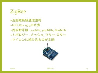 ZigBee
•近距離無線通信規格
•IEEE 802.15.4の代表
•周波数帯域 : 2.4GHz, 900MHz, 800MHz
•トポロジー : メッシュ, ツリー, スター
•マイコンに組み込むのが主流
2015/6/9 4研全体ゼミ 12
 