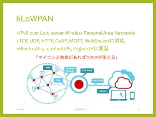 6LoWPAN
•IPv6 over Low powerWireless Personal Area Networks
•TCP, UDP, HTTP, CoAP, MQTT, WebSocketに対応
•Bluetooth 4.2, mbed OS, Zigbee IPに実装
2015/6/9 4研全体ゼミ 13
「マイコンと無線があればTCP/IPが使える」
 