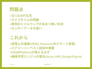 問題点
•主にB2Bが主流
•ライフタイムの問題
•専用のミドルウェアがあまり無い状況
•センサーデータの扱い
2015/6/9 4研全体ゼミ 21
これから
•家電との連携(HEMS, Panasonicのスマート家電)
•エナジーハーベスト技術の発展
•OSSのPlatformが増えるはず
•機械学習エンジンの普及(Azure, AWS, Google Engine)
 