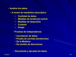 • Analice los datos.
           • A través de estadística descriptiva
               •    Cantidad de datos
               •    Medidas de tendencia central
               •    Medidas de dispersión
               •    Curtosis
               •    Sesgo

              • Pruebas de independencia
               •   Correlación de datos
               •   Prueba de corridas (tendencias)
               •   De la Mediana
               •   De cambio de direcciones


              • Documente y apruebe los datos
2/5/2012                                             29
 