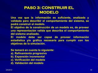 PASO 3: CONSTRUIR EL
                      MODELO
      Una vez que la información es suficiente, analizada y
      validada para describir el comportamiento del sistema, se
      podrá construir el modelo.
      El objetivo de la construcción de un modelo es, de proveer
      una representación valida que describa el comportamiento
      del sistema analizado.
      El modelo debe ser capaz de proveer información
      estadística y/o gráfica necesaria para cumplir con los
      objetivos de la simulación.

      Se tomará en cuenta lo siguiente:
      a). Refinamiento progresivo
      b). Expansión incremental
      c). Verificación del modelo
      d). Validación del modelo

2/5/2012                                                           34
 