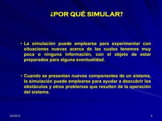 ¿POR QUÉ SIMULAR?



           • La simulación puede emplearse para experimentar con
             situaciones nuevas acerca de las cuales tenemos muy
             poca o ninguna información, con el objeto de estar
             preparados para alguna eventualidad.


           • Cuando se presentan nuevos componentes de un sistema,
             la simulación puede emplearse para ayudar a descubrir los
             obstáculos y otros problemas que resulten de la operación
             del sistema.




2/5/2012                                                             5
 