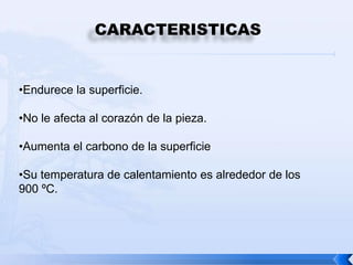 CARACTERISTICAS


•Endurece la superficie.

•No le afecta al corazón de la pieza.

•Aumenta el carbono de la superficie

•Su temperatura de calentamiento es alrededor de los
900 ºC.
 