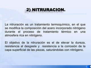 2) NITRURACION.


La nitruración es un tratamiento termoquímico, en el que
se modifica la composición del acero incorporado nitrógeno
durante el proceso de tratamiento térmico en una
atmosfera rica en nitrógeno.

El objetivo de la nitruración es el de elevar la dureza,
resistencia al desgaste y resistencia a la corrosión de la
capa superficial de las piezas, saturándolas con nitrógeno.
 