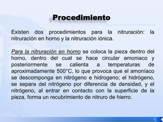 Procedimiento
Existen dos procedimientos para la nitruración:         la
nitruración en horno y la nitruración iónica.

Para la nitruración en horno se coloca la pieza dentro del
horno, dentro del cual se hace circular amoniaco y
posteriormente     se   calienta   a    temperaturas   de
aproximadamente 500°C, lo que provoca que el amoníaco
se descomponga en nitrógeno e hidrogeno; el hidrógeno,
se separa del nitrógeno por diferencia de densidad, y el
nitrógeno, al entrar en contacto con la superficie de la
pieza, forma un recubrimiento de nitruro de hierro.
 