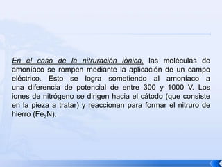 En el caso de la nitruración iónica, las moléculas de
amoníaco se rompen mediante la aplicación de un campo
eléctrico. Esto se logra sometiendo al amoníaco a
una diferencia de potencial de entre 300 y 1000 V. Los
iones de nitrógeno se dirigen hacia el cátodo (que consiste
en la pieza a tratar) y reaccionan para formar el nitruro de
hierro (Fe2N).
 