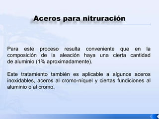 Aceros para nitruración



Para este proceso resulta conveniente que en la
composición de la aleación haya una cierta cantidad
de aluminio (1% aproximadamente).

Este tratamiento también es aplicable a algunos aceros
inoxidables, aceros al cromo-níquel y ciertas fundiciones al
aluminio o al cromo.
 
