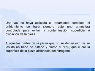 Una vez se haya aplicado el tratamiento completo, el
enfriamiento se hará siempre bajo una atmósfera
controlada para evitar la contaminación superficial u
oxidación de la pieza.

A aquellas partes de la pieza que no se deban nitrurar se
les da un baño de estaño y plomo al 50%, que cubre la
superficie de la pieza aislándola del nitrógeno.
 