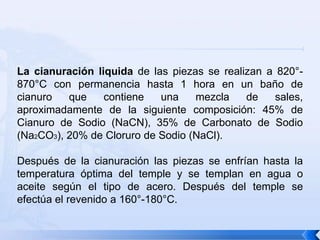 La cianuración liquida de las piezas se realizan a 820°-
870°C con permanencia hasta 1 hora en un baño de
cianuro   que    contiene   una    mezcla    de    sales,
aproximadamente de la siguiente composición: 45% de
Cianuro de Sodio (NaCN), 35% de Carbonato de Sodio
(Na2CO3), 20% de Cloruro de Sodio (NaCl).

Después de la cianuración las piezas se enfrían hasta la
temperatura óptima del temple y se templan en agua o
aceite según el tipo de acero. Después del temple se
efectúa el revenido a 160°-180°C.
 