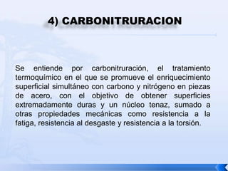 4) CARBONITRURACION



Se entiende por carbonitruración, el tratamiento
termoquímico en el que se promueve el enriquecimiento
superficial simultáneo con carbono y nitrógeno en piezas
de acero, con el objetivo de obtener superficies
extremadamente duras y un núcleo tenaz, sumado a
otras propiedades mecánicas como resistencia a la
fatiga, resistencia al desgaste y resistencia a la torsión.
 