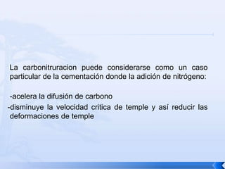 La carbonitruracion puede considerarse como un caso
particular de la cementación donde la adición de nitrógeno:

 -acelera la difusión de carbono
-disminuye la velocidad critica de temple y así reducir las
 deformaciones de temple
 