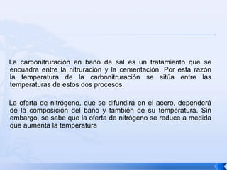 La carbonitruración en baño de sal es un tratamiento que se
encuadra entre la nitruración y la cementación. Por esta razón
la temperatura de la carbonitruración se sitúa entre las
temperaturas de estos dos procesos.

La oferta de nitrógeno, que se difundirá en el acero, dependerá
de la composición del baño y también de su temperatura. Sin
embargo, se sabe que la oferta de nitrógeno se reduce a medida
que aumenta la temperatura
 
