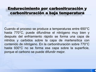 Endurecimiento por carbonitruración y
   carbonitruración a baja temperatura



Cuando el proceso se produce a temperaturas entre 650°C
hasta 770°C, puede difundirse el nitrógeno muy bien y
después del enfriamiento rápido se forma una capa de
nitridos y carbidos sobre la capa de martensítica con
contenido de nitrógeno. En la carbonitruración sobre 770°C
hasta 930°C no se forma esa capa sobre la superficie,
porque el carbono se puede difundir mejor.
 