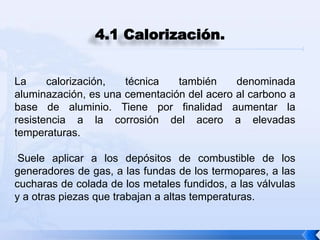 4.1 Calorización.


La     calorización,  técnica   también     denominada
aluminazación, es una cementación del acero al carbono a
base de aluminio. Tiene por finalidad aumentar la
resistencia a la corrosión del acero a elevadas
temperaturas.

 Suele aplicar a los depósitos de combustible de los
generadores de gas, a las fundas de los termopares, a las
cucharas de colada de los metales fundidos, a las válvulas
y a otras piezas que trabajan a altas temperaturas.
 
