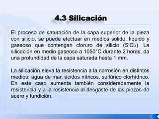 4.3 Silicación
El proceso de saturación de la capa superior de la pieza
con silicio, se puede efectuar en medios solido, líquido y
gaseoso que contengan cloruro de silicio (SiCl4). La
silicación en medio gaseoso a 1050°C durante 2 horas, da
una profundidad de la capa saturada hasta 1 mm.

La silicación eleva la resistencia a la corrosión en distintos
medios: agua de mar, ácidos nítricos, sulfúrico clorhídrico.
En este caso aumenta también consideradamente la
resistencia y a la resistencia al desgaste de las piezas de
acero y fundición.
 
