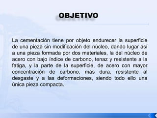 OBJETIVO


La cementación tiene por objeto endurecer la superficie
de una pieza sin modificación del núcleo, dando lugar así
a una pieza formada por dos materiales, la del núcleo de
acero con bajo índice de carbono, tenaz y resistente a la
fatiga, y la parte de la superficie, de acero con mayor
concentración de carbono, más dura, resistente al
desgaste y a las deformaciones, siendo todo ello una
única pieza compacta.
 