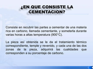 ¿EN QUE CONSISTE LA
             CEMENTACION?


Consiste en recubrir las partes a cementar de una materia
rica en carbono, llamada cementante, y someterla durante
varias horas a altas temperatura (900°C).

La pieza así obtenida se le da el tratamiento térmico
correspondiente, temple y revenido, y cada una de las dos
zonas de la pieza, adquirirá las cualidades que
corresponden a su porcentaje de carbono.
 