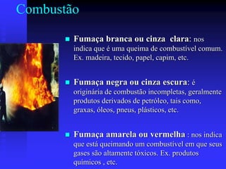 Combustão
 Fumaça branca ou cinza clara: nos
indica que é uma queima de combustível comum.
Ex. madeira, tecido, papel, capim, etc.
 Fumaça negra ou cinza escura: é
originária de combustão incompletas, geralmente
produtos derivados de petróleo, tais como,
graxas, óleos, pneus, plásticos, etc.
 Fumaça amarela ou vermelha : nos indica
que está queimando um combustível em que seus
gases são altamente tóxicos. Ex. produtos
químicos , etc.
 