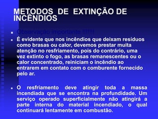 METODOS DE EXTINÇÃO DE
INCÊNDIOS
 Observação importante !!!!!!!
 É evidente que nos incêndios que deixam resíduos
como brasas ou calor, devemos prestar muita
atenção no resfriamento, pois do contrário, uma
vez extinto o fogo, as brasas remanescentes ou o
calor concentrado, reiniciam o incêndio ao
entrarem em contato com o comburente fornecido
pelo ar.
 O resfriamento deve atingir toda a massa
incendiada que se encontra na profundidade. Um
serviço operado superficialmente não atingirá a
parte interna do material incendiado, o qual
continuará lentamente em combustão.
 