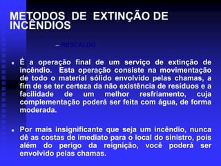 METODOS DE EXTINÇÃO DE
INCÊNDIOS
– RESCALDO
 É a operação final de um serviço de extinção de
incêndio. Esta operação consiste na movimentação
de todo o material sólido envolvido pelas chamas, a
fim de se ter certeza da não existência de resíduos e a
facilidade de um melhor resfriamento, cuja
complementação poderá ser feita com água, de forma
moderada.
 Por mais insignificante que seja um incêndio, nunca
dê as costas de imediato para o local do sinistro, pois
além do perigo da reignição, você poderá ser
envolvido pelas chamas.
 