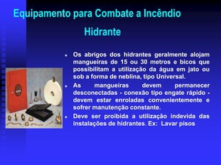 Equipamento para Combate a Incêndio
Hidrante
 Os abrigos dos hidrantes geralmente alojam
mangueiras de 15 ou 30 metros e bicos que
possibilitam a utilização da água em jato ou
sob a forma de neblina, tipo Universal.
 As mangueiras devem permanecer
desconectadas - conexão tipo engate rápido -
devem estar enroladas convenientemente e
sofrer manutenção constante.
 Deve ser proibida a utilização indevida das
instalações de hidrantes. Ex: Lavar pisos
 