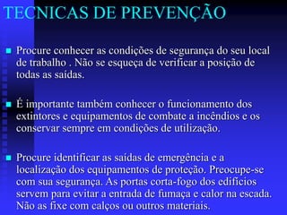  Procure conhecer as condições de segurança do seu local
de trabalho . Não se esqueça de verificar a posição de
todas as saídas.
 É importante também conhecer o funcionamento dos
extintores e equipamentos de combate a incêndios e os
conservar sempre em condições de utilização.
 Procure identificar as saídas de emergência e a
localização dos equipamentos de proteção. Preocupe-se
com sua segurança. As portas corta-fogo dos edifícios
servem para evitar a entrada de fumaça e calor na escada.
Não as fixe com calços ou outros materiais.
TECNICAS DE PREVENÇÃO
 