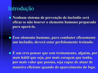 Introdução
 Nenhum sistema de prevenção de incêndio será
eficaz se não houver o elemento humano preparado
para operá-lo.
 Esse elemento humano, para combater eficazmente
um incêndio, deverá estar perfeitamente treinado.
 É um erro pensar que sem treinamento, alguém, por
mais hábil que seja, por mais coragem que tenha,
por mais valor que possua, seja capaz de atuar de
maneira eficiente quando do aparecimento do fogo.
 