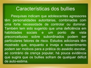Características dos bullies
Pesquisas indicam que adolescentes agressores
têm personalidades autoritárias, combinadas com
uma forte necessidade de controlar ou dominar.
Também tem sido sugerido que uma deficiência em
habilidades sociais e um ponto de vista
preconceituoso sobre subordinados podem ser
particulares fatores de risco. Estudos adicionais têm
mostrado que, enquanto a inveja e ressentimento
podem ser motivos para a prática do assédio escolar,
ao contrário da crença popular, há pouca evidência
que sugira que os bullies sofram de qualquer déficit
de auto-estima.

 
