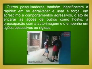 Outros pesquisadores também identificaram a
rapidez em se enraivecer e usar a força, em
acréscimo a comportamentos agressivos, o ato de
encarar as ações de outros como hostis, a
preocupação com a auto-imagem e o empenho em
ações obsessivas ou rígidas.

 