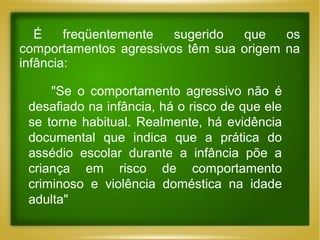 É
freqüentemente
sugerido
que
os
comportamentos agressivos têm sua origem na
infância:
"Se o comportamento agressivo não é
desafiado na infância, há o risco de que ele
se torne habitual. Realmente, há evidência
documental que indica que a prática do
assédio escolar durante a infância põe a
criança em risco de comportamento
criminoso e violência doméstica na idade
adulta"

 