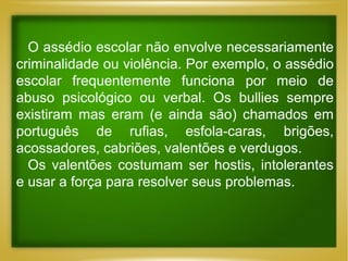 O assédio escolar não envolve necessariamente
criminalidade ou violência. Por exemplo, o assédio
escolar frequentemente funciona por meio de
abuso psicológico ou verbal. Os bullies sempre
existiram mas eram (e ainda são) chamados em
português de rufias, esfola-caras, brigões,
acossadores, cabriões, valentões e verdugos.
Os valentões costumam ser hostis, intolerantes
e usar a força para resolver seus problemas.

 