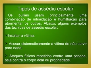 Tipos de assédio escolar
Os
bullies
usam
principalmente
uma
combinação de intimidação e humilhação para
atormentar os outros. Abaixo, alguns exemplos
das técnicas de assédio escolar:
Insultar a vítima;
 Acusar sistematicamente a vítima de não servir
para nada;
 Ataques físicos repetidos contra uma pessoa,
seja contra o corpo dela ou propriedade.

 