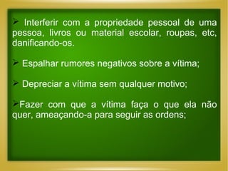  Interferir com a propriedade pessoal de uma
pessoa, livros ou material escolar, roupas, etc,
danificando-os.
 Espalhar rumores negativos sobre a vítima;
 Depreciar a vítima sem qualquer motivo;
Fazer com que a vítima faça o que ela não
quer, ameaçando-a para seguir as ordens;

 