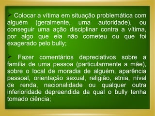  Colocar a vítima em situação problemática com
alguém (geralmente, uma autoridade), ou
conseguir uma ação disciplinar contra a vítima,
por algo que ela não cometeu ou que foi
exagerado pelo bully;
 Fazer comentários depreciativos sobre a
família de uma pessoa (particularmente a mãe),
sobre o local de moradia de alguém, aparência
pessoal, orientação sexual, religião, etnia, nível
de renda, nacionalidade ou qualquer outra
inferioridade depreendida da qual o bully tenha
tomado ciência;

 