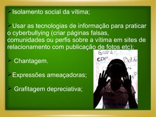 Isolamento social da vítima;
Usar as tecnologias de informação para praticar
o cyberbullying (criar páginas falsas,
comunidades ou perfis sobre a vítima em sites de
relacionamento com publicação de fotos etc);
 Chantagem.
Expressões ameaçadoras;
 Grafitagem depreciativa;

 