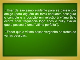 Usar de sarcasmo evidente para se passar por
amigo (para alguém de fora) enquanto assegura
o controle e a posição em relação à vítima (isto
ocorre com freqüência logo após o bully avaliar
que a pessoa é uma "vítima perfeita").
Fazer que a vítima passe vergonha na frente de
várias pessoas.

 