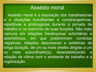 Assédio moral
Assédio moral é a exposição dos trabalhadores
e a situações humilhantes e constrangedoras,
repetitivas e prolongadas durante a jornada de
trabalho e no exercício de suas funções. São mais
comuns em relações hierárquicas autoritárias e
assimétricas, em que predominam condutas
negativas, relações desumanas e antiéticas de
longa duração, de um ou mais chefes dirigida a um
ou mais subordinado(s), desestabilizando a
relação da vítima com o ambiente de trabalho e a
organização.

 