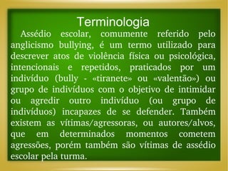 Terminologia

Assédio  escolar,  comumente  referido  pelo 
anglicismo  bullying,  é  um  termo  utilizado  para 
descrever  atos  de  violência  física  ou  psicológica, 
intencionais  e  repetidos,  praticados  por  um 
indivíduo  (bully  ­  «tiranete»  ou  «valentão»)  ou 
grupo  de  indivíduos  com  o  objetivo  de  intimidar 
ou  agredir  outro  indivíduo  (ou  grupo  de 
indivíduos)  incapazes  de  se  defender.  Também 
existem  as  vítimas/agressoras,  ou  autores/alvos, 
que  em  determinados  momentos  cometem 
agressões,  porém  também  são  vítimas  de  assédio 
escolar pela turma.

 