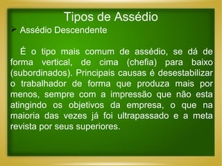 Tipos de Assédio
 Assédio Descendente
É o tipo mais comum de assédio, se dá de
forma vertical, de cima (chefia) para baixo
(subordinados). Principais causas é desestabilizar
o trabalhador de forma que produza mais por
menos, sempre com a impressão que não esta
atingindo os objetivos da empresa, o que na
maioria das vezes já foi ultrapassado e a meta
revista por seus superiores.

 