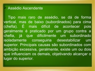  Assédio Ascendente
Tipo mais raro de assédio, se dá de forma
vertical, mas de baixo (subordinados) para cima
(chefia). É mais difícil de acontecer pois
geralmente é praticado por um grupo contra a
chefia, já que dificilmente um subordinado
isoladamente conseguiria desestabilizar um
superior. Principais causas são subordinados com
ambição excessiva, geralmente, existe um ou dois
que influenciam os demais, objetivando alcançar o
lugar do superior.

 