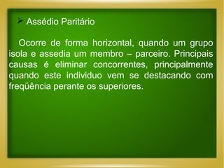  Assédio Paritário
Ocorre de forma horizontal, quando um grupo
isola e assedia um membro – parceiro. Principais
causas é eliminar concorrentes, principalmente
quando este individuo vem se destacando com
freqüência perante os superiores.

 