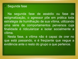  Segunda fase
Na segunda fase de assédio ou fase de
estigmatização, o agressor põe em prática toda
estratégia de humilhação de sua vítima, utilizando
uma série de comportamentos perversos cuja
finalidade é ridicularizar e isolar socialmente a
vítima.
Nesta fase, a vítima não é capaz de crer no
que está passando, e é freqüente que negue a
evidência ante o resto do grupo a que pertence.

 