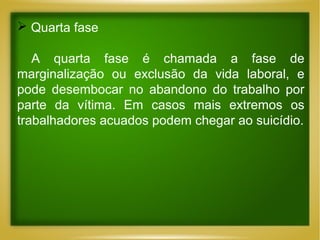  Quarta fase
A quarta fase é chamada a fase de
marginalização ou exclusão da vida laboral, e
pode desembocar no abandono do trabalho por
parte da vítima. Em casos mais extremos os
trabalhadores acuados podem chegar ao suicídio.

 