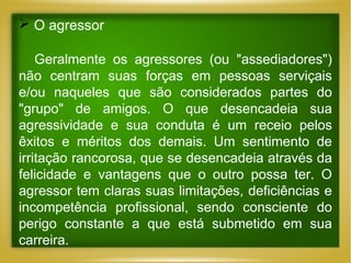  O agressor
Geralmente os agressores (ou "assediadores")
não centram suas forças em pessoas serviçais
e/ou naqueles que são considerados partes do
"grupo" de amigos. O que desencadeia sua
agressividade e sua conduta é um receio pelos
êxitos e méritos dos demais. Um sentimento de
irritação rancorosa, que se desencadeia através da
felicidade e vantagens que o outro possa ter. O
agressor tem claras suas limitações, deficiências e
incompetência profissional, sendo consciente do
perigo constante a que está submetido em sua
carreira.

 