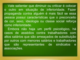 Vale salientar que diminuir ou criticar é colocar
o outro em situação de inferioridade. Fazer
propaganda contra alguém é mais fácil se essa
pessoa possui características que o preconceito
de cor, sexo, ideologia ou classe social reforça
como inferioridade.
Embora não haja um perfil psicológico, há
casos de assédios contra trabalhadores com
altos salários que são ameaçados de substituição
por outros com menores salários e trabalhadores
que são representantes de sindicatos e
associações.

 